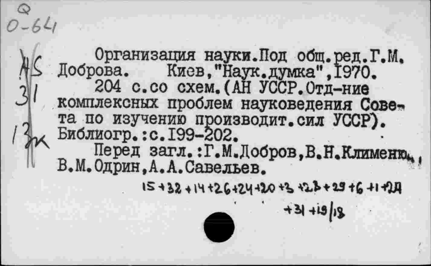 ﻿Организация науки.Под общ.ред.Г.М. Доброва.	Киев, ’’Наук, думка" ,1970.
204 с.со схем.(АН УССР.Отд-ние комплексных проблем науковедения Совета по изучению производит.сил УССР). Библиогр.:с.199-202.
Перед загл.:Г.М.Добров,В.Н.Клименюц В.М.Одрин,А.А.Савельев.
* ьг ♦»и	-од+**	-и-ед